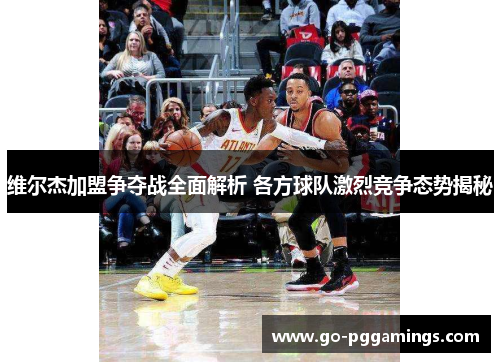 维尔杰加盟争夺战全面解析 各方球队激烈竞争态势揭秘