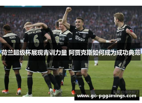 荷兰超级杯展现青训力量 阿贾克斯如何成为成功典范
