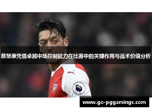 蔡慧康凭借卓越中场控制能力在比赛中的关键作用与战术价值分析