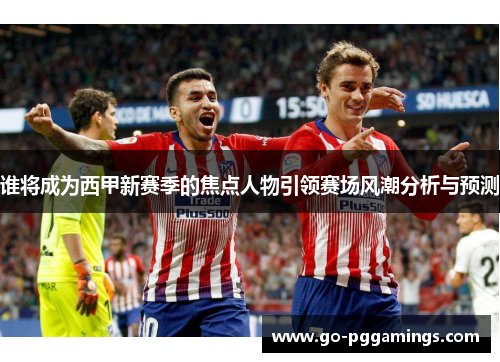 谁将成为西甲新赛季的焦点人物引领赛场风潮分析与预测