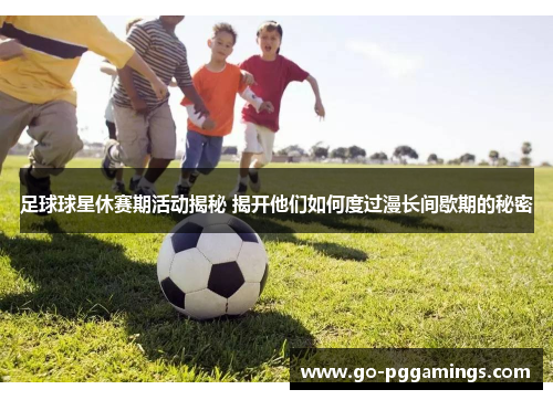 足球球星休赛期活动揭秘 揭开他们如何度过漫长间歇期的秘密